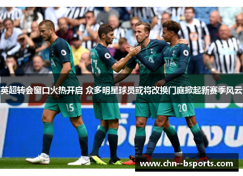 英超转会窗口火热开启 众多明星球员或将改换门庭掀起新赛季风云 英超转会窗口火热开启 众多明星球员或将改换门庭掀起新赛季风云