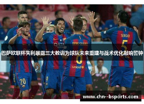 巴萨欧联杯失利暴露三大教训为球队未来重建与战术优化敲响警钟