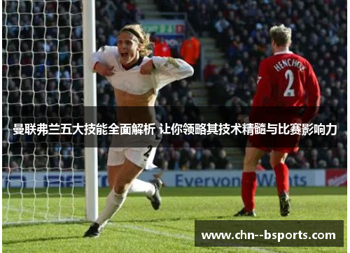 曼联弗兰五大技能全面解析 让你领略其技术精髓与比赛影响力