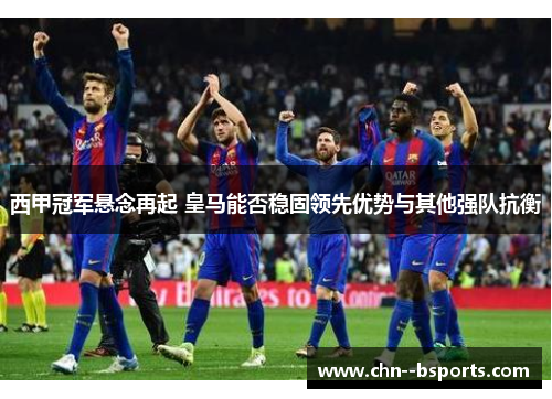 西甲冠军悬念再起 皇马能否稳固领先优势与其他强队抗衡