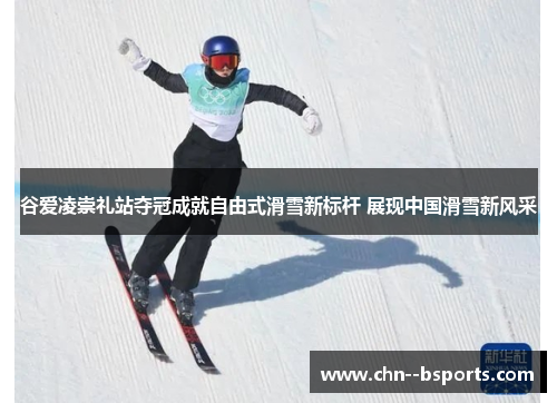 谷爱凌崇礼站夺冠成就自由式滑雪新标杆 展现中国滑雪新风采