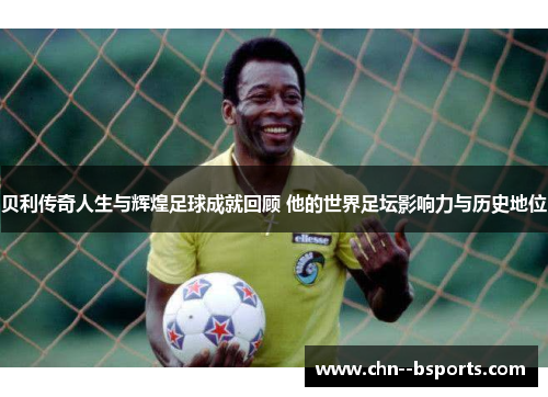 贝利传奇人生与辉煌足球成就回顾 他的世界足坛影响力与历史地位