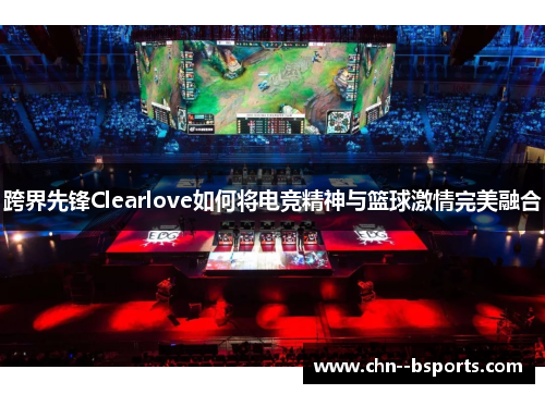 跨界先锋Clearlove如何将电竞精神与篮球激情完美融合 跨界先锋Clearlove如何将电竞精神与篮球激情完美融合