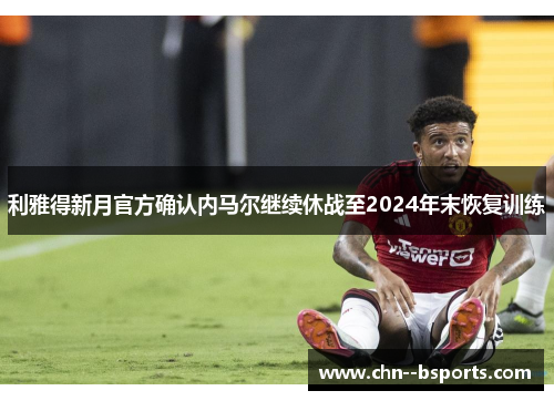 利雅得新月官方确认内马尔继续休战至2024年末恢复训练 利雅得新月官方确认内马尔继续休战至2024年末恢复训练