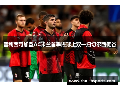 普利西奇加盟AC米兰首季进球上双一扫切尔西低谷