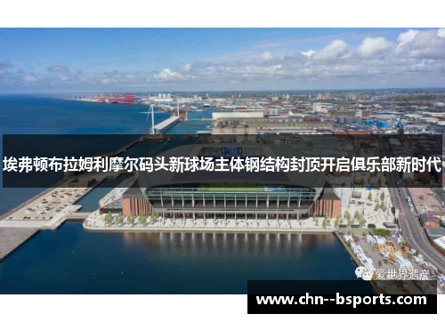 埃弗顿布拉姆利摩尔码头新球场主体钢结构封顶开启俱乐部新时代 埃弗顿布拉姆利摩尔码头新球场主体钢结构封顶开启俱乐部新时代